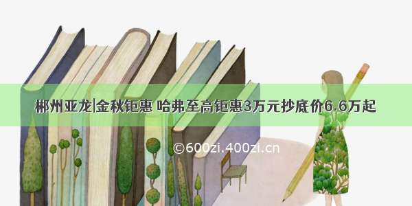 郴州亚龙|金秋钜惠 哈弗至高钜惠3万元抄底价6.6万起