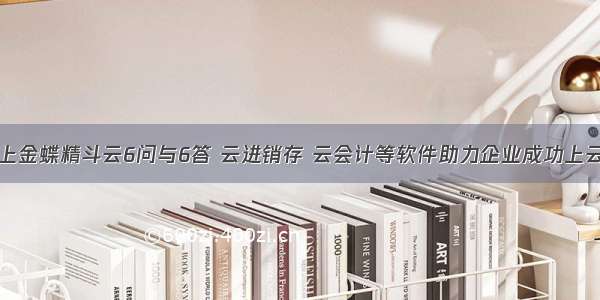 上金蝶精斗云6问与6答 云进销存 云会计等软件助力企业成功上云