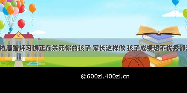 拖拉磨蹭坏习惯正在杀死你的孩子 家长这样做 孩子成绩想不优秀都难！