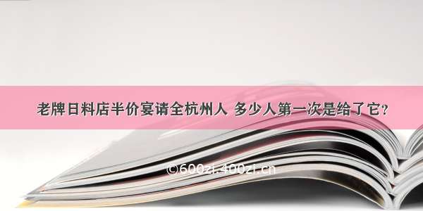 老牌日料店半价宴请全杭州人 多少人第一次是给了它？