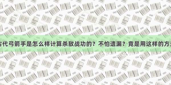 古代弓箭手是怎么样计算杀敌战功的？不怕遗漏？竟是用这样的方法