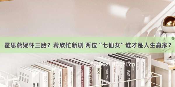 霍思燕疑怀三胎？蒋欣忙新剧 两位“七仙女”谁才是人生赢家？