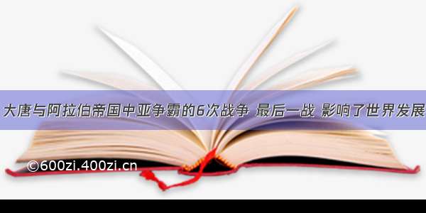 大唐与阿拉伯帝国中亚争霸的6次战争 最后一战 影响了世界发展