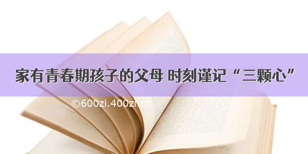 家有青春期孩子的父母 时刻谨记“三颗心”