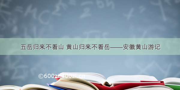 五岳归来不看山 黄山归来不看岳——安徽黄山游记