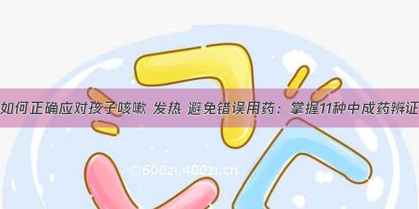 如何正确应对孩子咳嗽 发热 避免错误用药：掌握11种中成药辨证