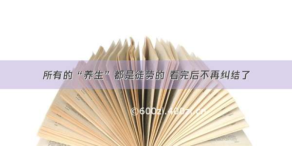 所有的“养生”都是徒劳的 看完后不再纠结了