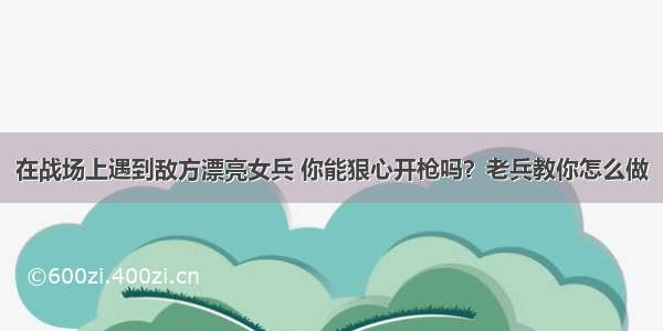 在战场上遇到敌方漂亮女兵 你能狠心开枪吗？老兵教你怎么做