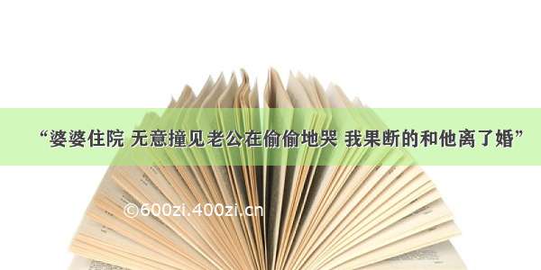 “婆婆住院 无意撞见老公在偷偷地哭 我果断的和他离了婚”