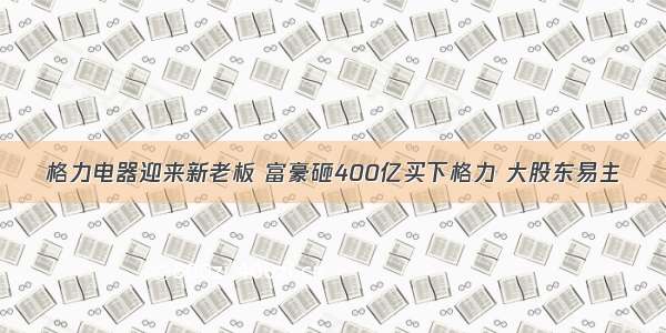 格力电器迎来新老板 富豪砸400亿买下格力 大股东易主