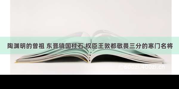 陶渊明的曾祖 东晋镇国柱石 权臣王敦都敬畏三分的寒门名将