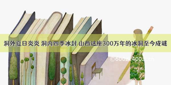 洞外夏日炎炎 洞内四季冰封 山西这座300万年的冰洞至今成谜