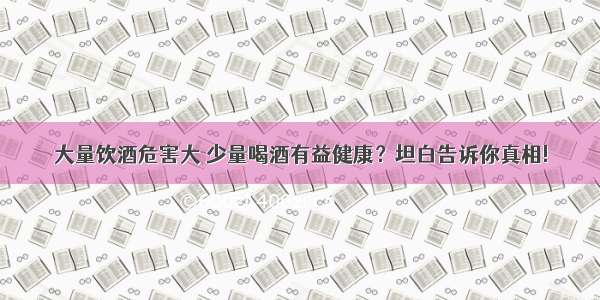 大量饮酒危害大 少量喝酒有益健康？坦白告诉你真相!
