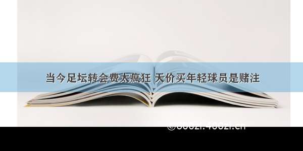 当今足坛转会费太疯狂 天价买年轻球员是赌注