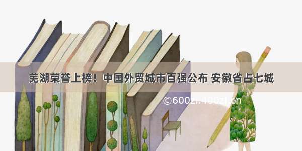 芜湖荣誉上榜！中国外贸城市百强公布 安徽省占七城