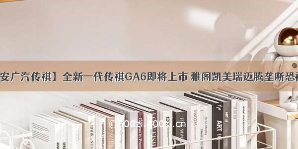 【泰安广汽传祺】全新一代传祺GA6即将上市 雅阁凯美瑞迈腾垄断恐被打破