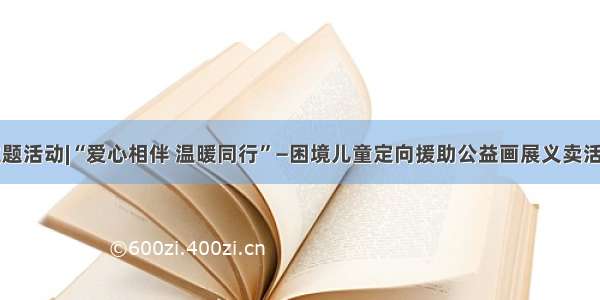 主题活动|“爱心相伴 温暖同行”—困境儿童定向援助公益画展义卖活动