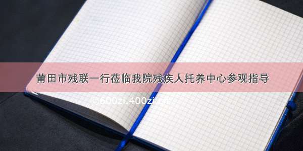 莆田市残联一行莅临我院残疾人托养中心参观指导