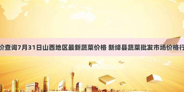 长治菜价查询7月31日山西地区最新蔬菜价格 新绛县蔬菜批发市场价格行情 长治