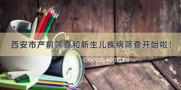 西安市产前筛查和新生儿疾病筛查开始啦！