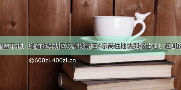 核心地段 价值不菲！城南政务新区及高铁新区4宗商住地块即将出让！起叫价超15亿元！