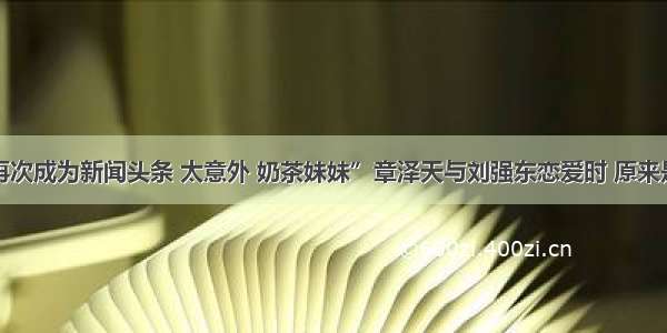 “刘强东再次成为新闻头条 太意外 奶茶妹妹”章泽天与刘强东恋爱时 原来是这么主动？