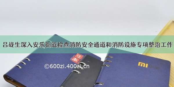 吕战生深入安乐街道检查消防安全通道和消防设施专项整治工作