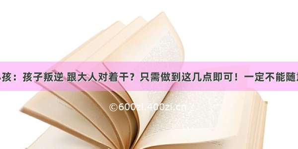 如何教育小孩：孩子叛逆 跟大人对着干？只需做到这几点即可！一定不能随意处理 否则