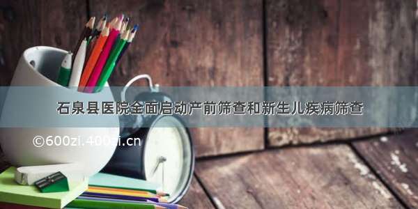 石泉县医院全面启动产前筛查和新生儿疾病筛查