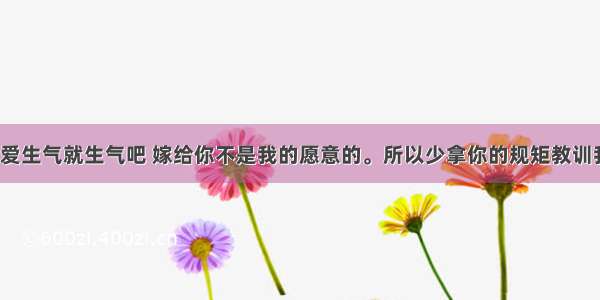 你爱生气就生气吧 嫁给你不是我的愿意的。所以少拿你的规矩教训我。