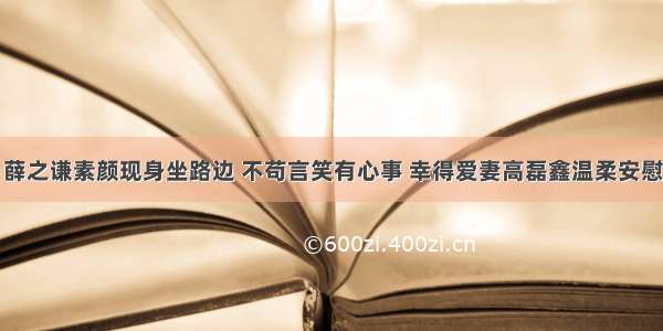 薛之谦素颜现身坐路边 不苟言笑有心事 幸得爱妻高磊鑫温柔安慰