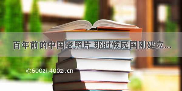 百年前的中国老照片 那时候民国刚建立...