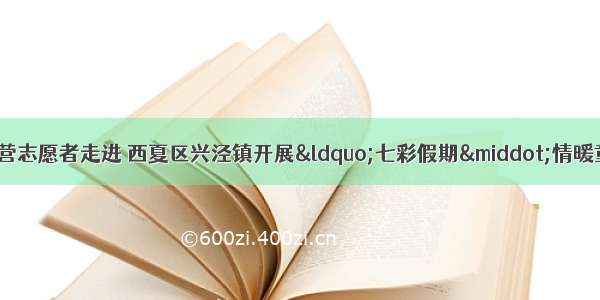 中国人民大学筑梦夏令营志愿者走进 西夏区兴泾镇开展“七彩假期·情暖童心”暑期关爱