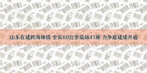 山东在建跨海地铁 全长60公里设站41座 力争底建成开通