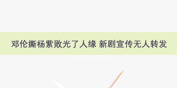 邓伦撕杨紫败光了人缘 新剧宣传无人转发