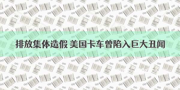 排放集体造假 美国卡车曾陷入巨大丑闻