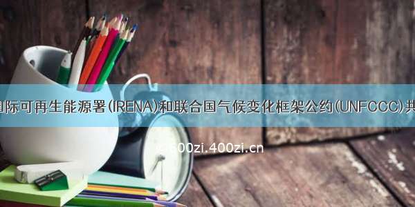 国际译丛 | 国际可再生能源署(IRENA)和联合国气候变化框架公约(UNFCCC)共同促进利用