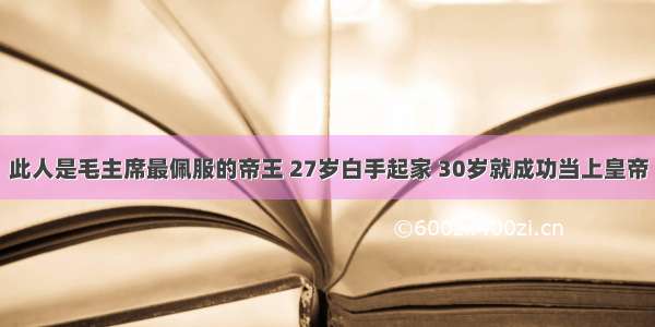 此人是毛主席最佩服的帝王 27岁白手起家 30岁就成功当上皇帝