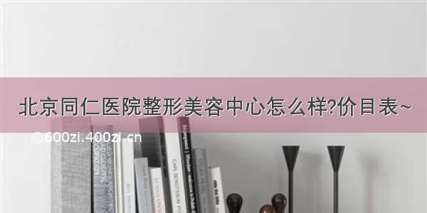 北京同仁医院整形美容中心怎么样?价目表~