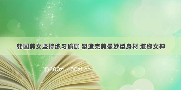 韩国美女坚持练习瑜伽 塑造完美曼妙型身材 堪称女神