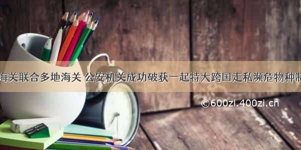 南宁海关联合多地海关 公安机关成功破获一起特大跨国走私濒危物种制品案