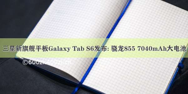 三星新旗舰平板Galaxy Tab S6发布: 骁龙855 7040mAh大电池