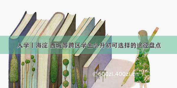 入学丨海淀 西城等跨区学生小升初可选择的途径盘点