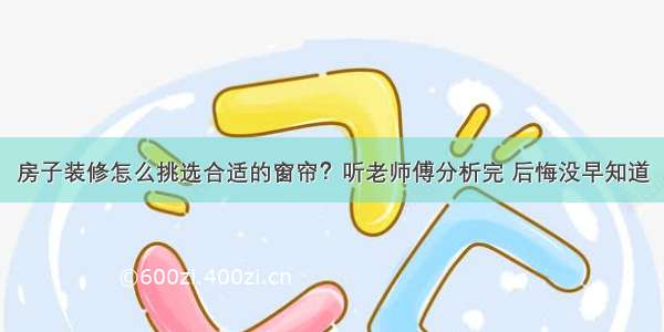 房子装修怎么挑选合适的窗帘？听老师傅分析完 后悔没早知道