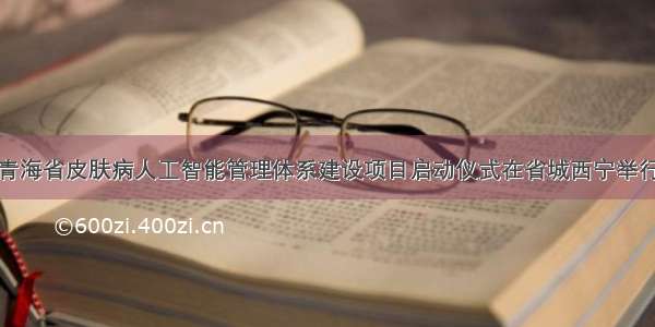 青海省皮肤病人工智能管理体系建设项目启动仪式在省城西宁举行