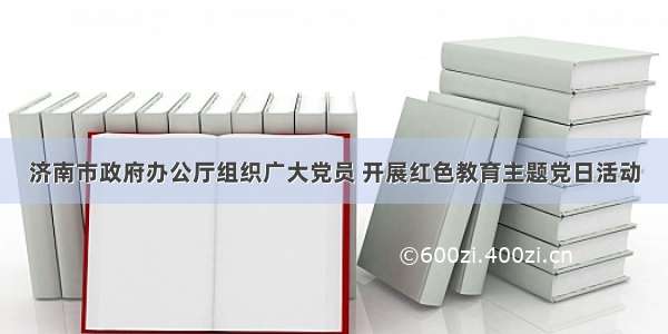 济南市政府办公厅组织广大党员 开展红色教育主题党日活动