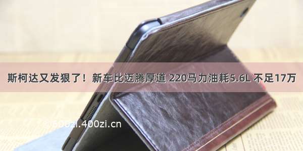 斯柯达又发狠了！新车比迈腾厚道 220马力油耗5.6L 不足17万