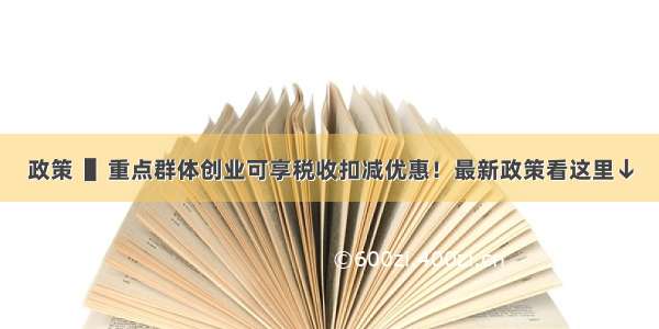 政策  ▌重点群体创业可享税收扣减优惠！最新政策看这里↓