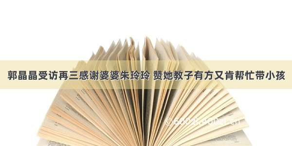 郭晶晶受访再三感谢婆婆朱玲玲 赞她教子有方又肯帮忙带小孩