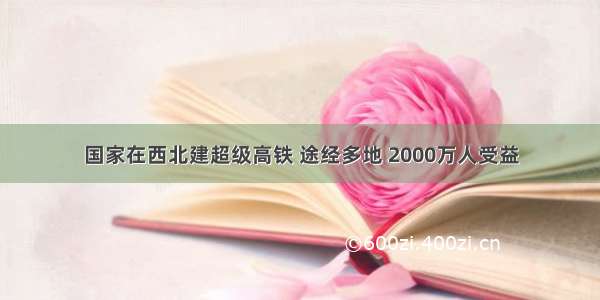 国家在西北建超级高铁 途经多地 2000万人受益